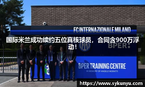 国际米兰成功续约五位真核球员，合同含900万浮动！